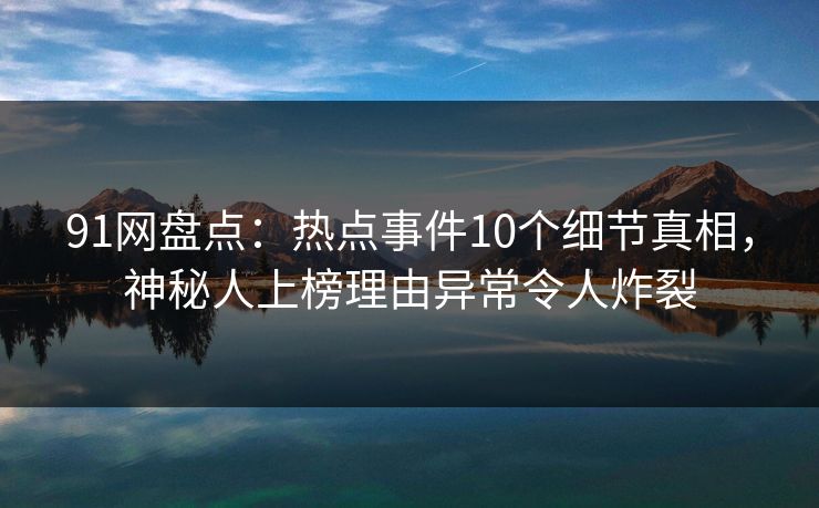 91网盘点：热点事件10个细节真相，神秘人上榜理由异常令人炸裂