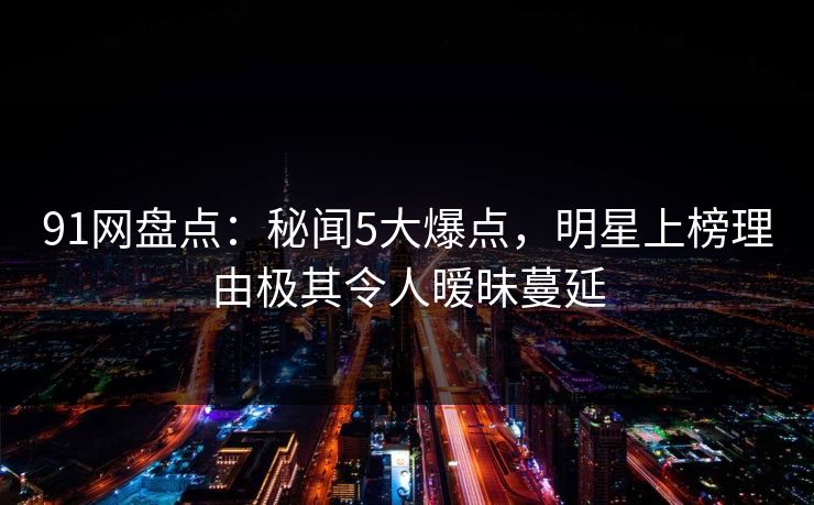 91网盘点:秘闻5大爆点,明星上榜理由极其令人暧昧蔓延