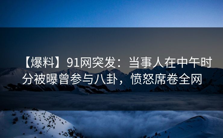 【爆料】91网突发：当事人在中午时分被曝曾参与八卦，愤怒席卷全网