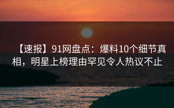 【速报】91网盘点：爆料10个细节真相，明星上榜理由罕见令人热议不止