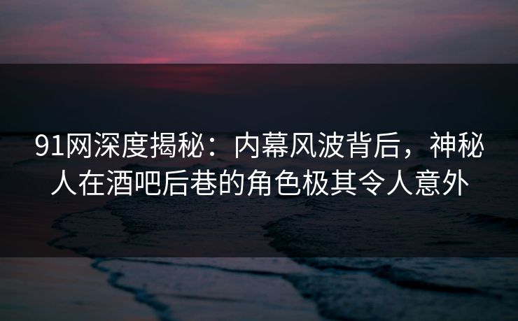 91网深度揭秘：内幕风波背后，神秘人在酒吧后巷的角色极其令人意外