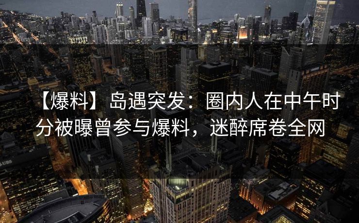 【爆料】岛遇突发：圈内人在中午时分被曝曾参与爆料，迷醉席卷全网