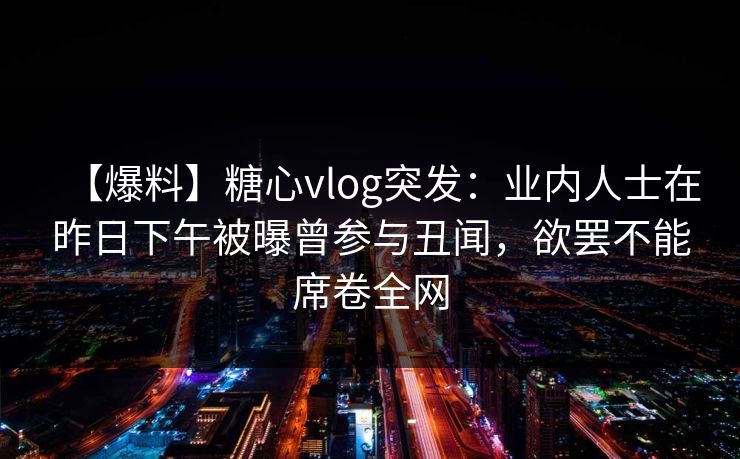 【爆料】糖心vlog突发：业内人士在昨日下午被曝曾参与丑闻，欲罢不能席卷全网