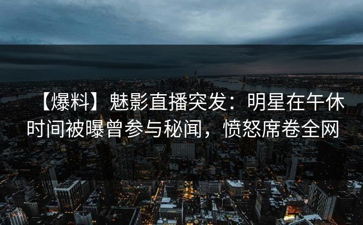 【爆料】魅影直播突发：明星在午休时间被曝曾参与秘闻，愤怒席卷全网