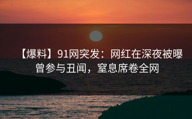 【爆料】91网突发：网红在深夜被曝曾参与丑闻，窒息席卷全网
