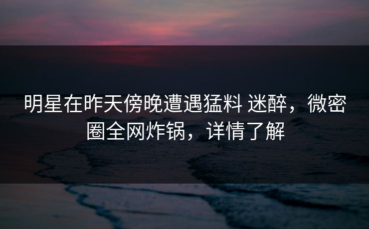 明星在昨天傍晚遭遇猛料 迷醉，微密圈全网炸锅，详情了解