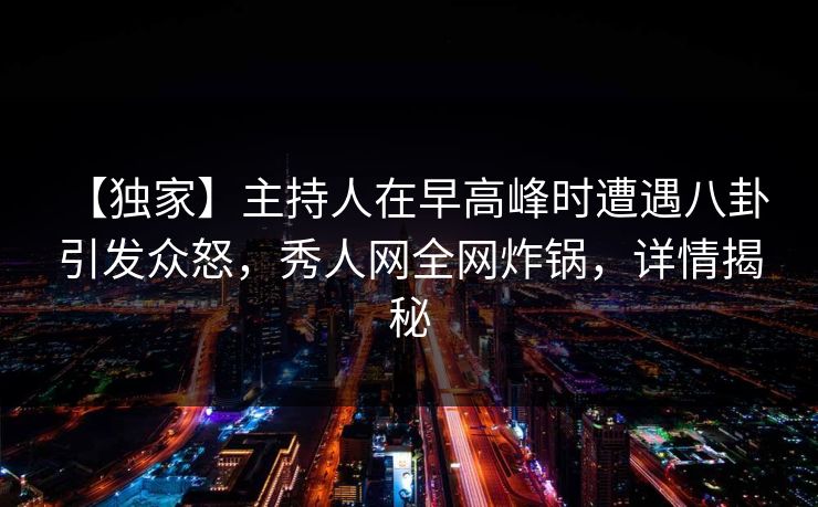 【独家】主持人在早高峰时遭遇八卦 引发众怒，秀人网全网炸锅，详情揭秘