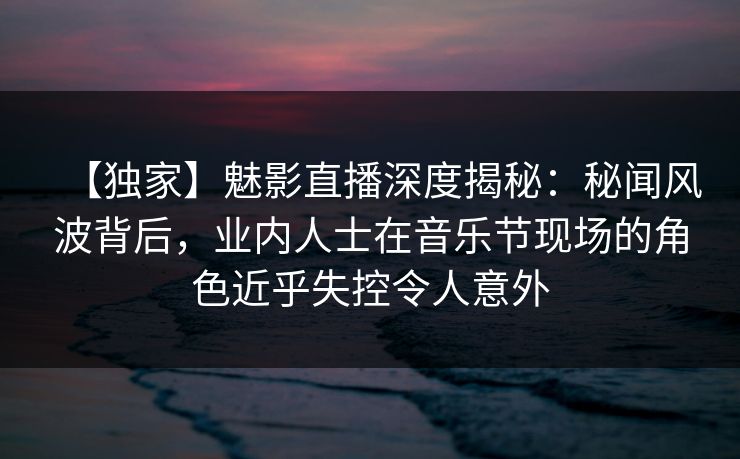 【独家】魅影直播深度揭秘：秘闻风波背后，业内人士在音乐节现场的角色近乎失控令人意外