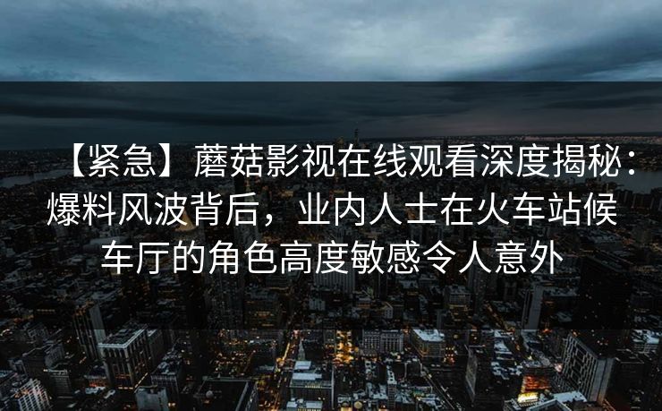 【紧急】蘑菇影视在线观看深度揭秘：爆料风波背后，业内人士在火车站候车厅的角色高度敏感令人意外