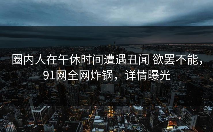 圈内人在午休时间遭遇丑闻 欲罢不能，91网全网炸锅，详情曝光