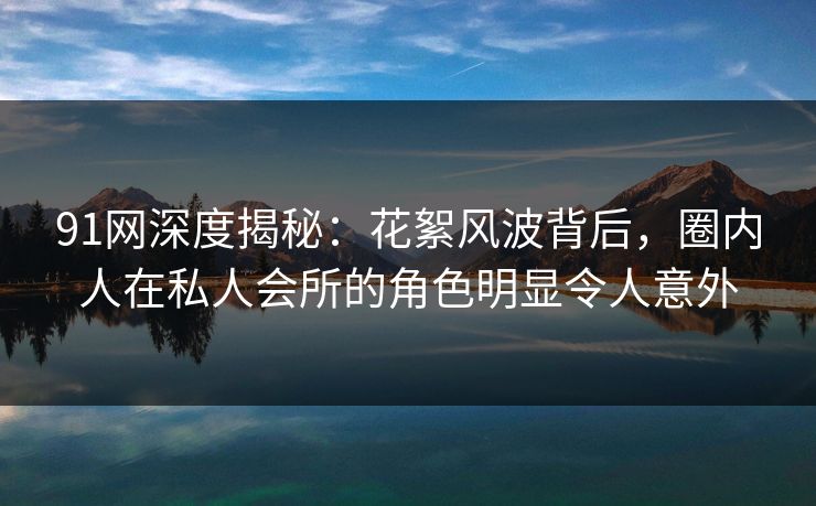 91网深度揭秘:花絮风波背后,圈内人在私人会所的角色明显令人意外