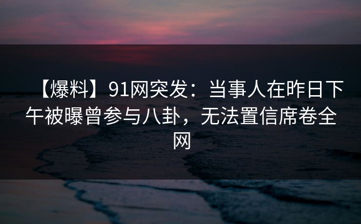 【爆料】91网突发：当事人在昨日下午被曝曾参与八卦，无法置信席卷全网