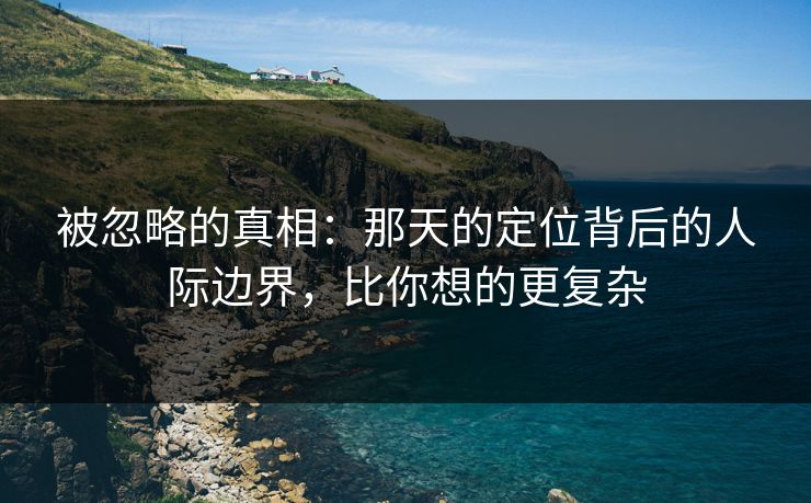 被忽略的真相：那天的定位背后的人际边界，比你想的更复杂