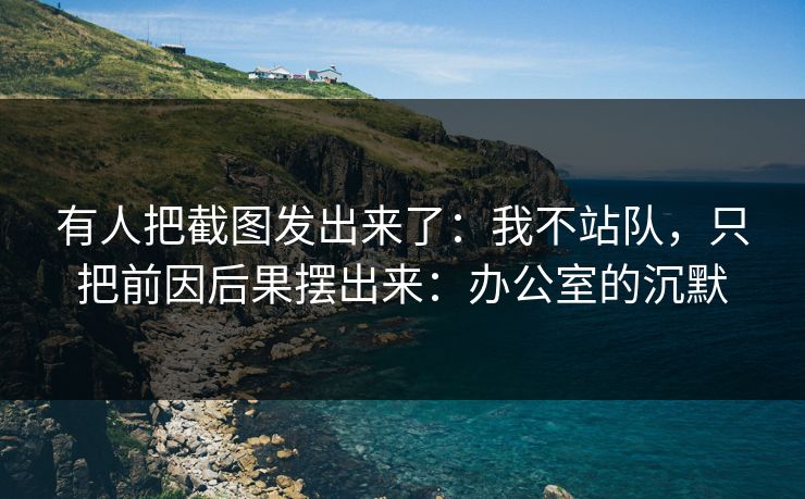 有人把截图发出来了:我不站队,只把前因后果摆出来:办公室的沉默