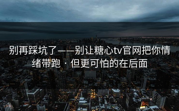 别再踩坑了——别让糖心tv官网把你情绪带跑 · 但更可怕的在后面