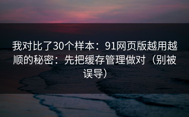 我对比了30个样本：91网页版越用越顺的秘密：先把缓存管理做对（别被误导）