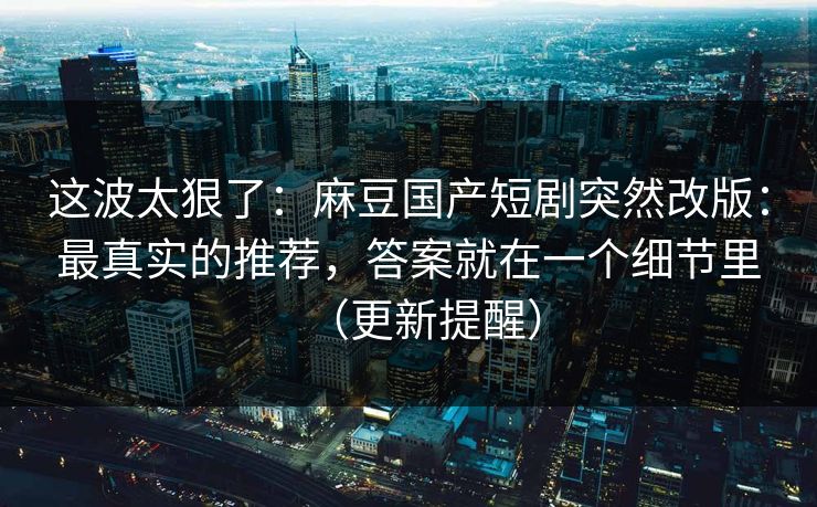 这波太狠了：麻豆国产短剧突然改版：最真实的推荐，答案就在一个细节里（更新提醒）