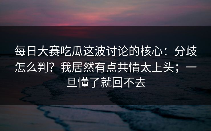 每日大赛吃瓜这波讨论的核心:分歧怎么判?我居然有点共情太上头;一旦懂了就回不去