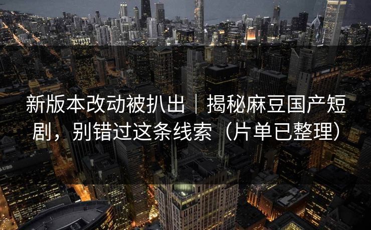 新版本改动被扒出｜揭秘麻豆国产短剧，别错过这条线索（片单已整理）