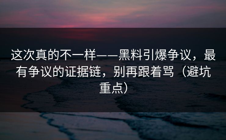 这次真的不一样——黑料引爆争议，最有争议的证据链，别再跟着骂（避坑重点）