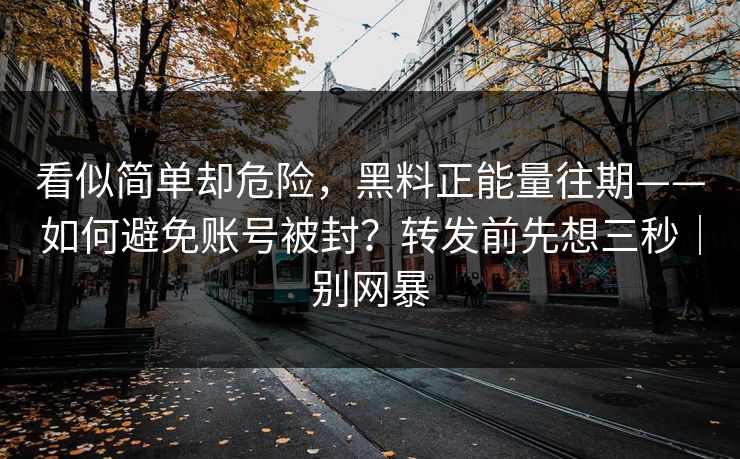 看似简单却危险，黑料正能量往期——如何避免账号被封？转发前先想三秒｜别网暴
