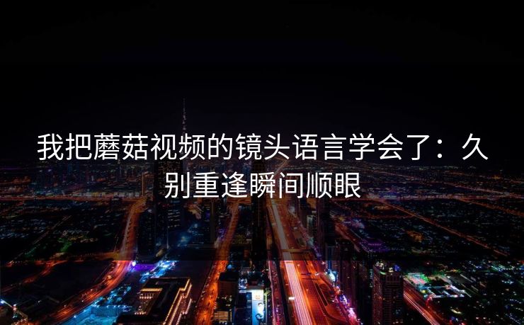 我把蘑菇视频的镜头语言学会了：久别重逢瞬间顺眼