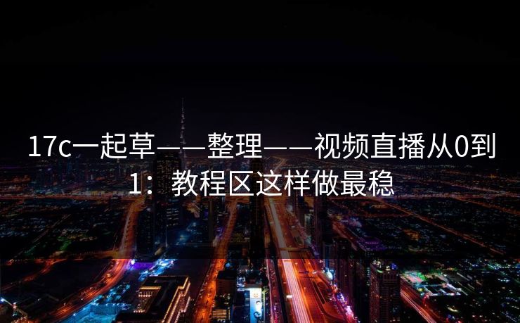 17c一起草——整理——视频直播从0到1：教程区这样做最稳