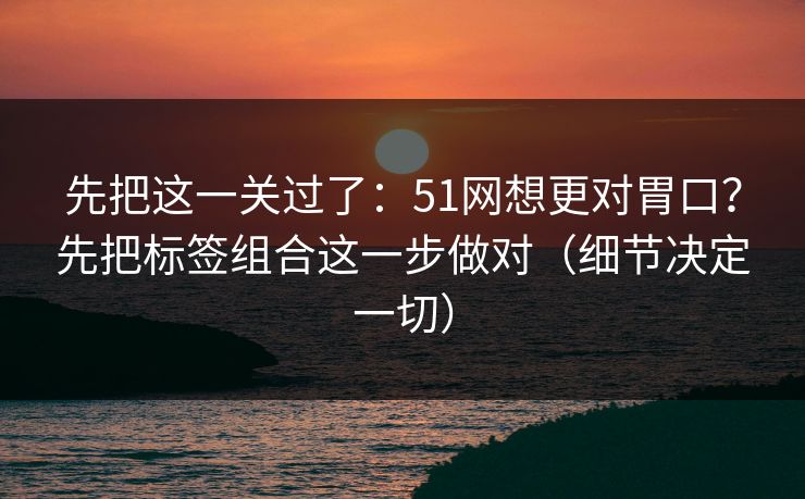 先把这一关过了：51网想更对胃口？先把标签组合这一步做对（细节决定一切）