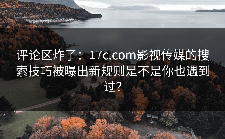 评论区炸了：17c.com影视传媒的搜索技巧被曝出新规则是不是你也遇到过？
