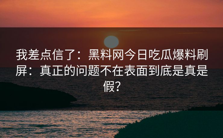 我差点信了：黑料网今日吃瓜爆料刷屏：真正的问题不在表面到底是真是假？