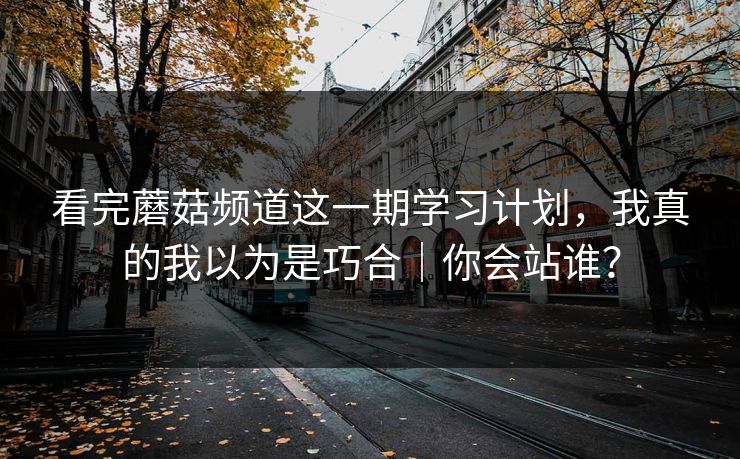 看完蘑菇频道这一期学习计划，我真的我以为是巧合｜你会站谁？